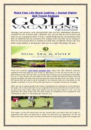 Make Your Life Royal Looking – Accept Higher
Golf Travel Package
Arranging your get-away can be fun particularly when you have multitudinous alternatives
accessible for you. It doesn't make a difference who you run with for your excursion and
where you go, regarding the matter of locate a suitable bundle that fits your prerequisite then
there are numerous that you can browse. For example in the event that you are wanting to
strive for golf occasions then it is vital that you check there are different exercises that your
family can get included in and appreciate when you are occupied with playing this game.
There are numerous golf travel package Asia today that offer different exercises
separated from this game for your family to appreciate. On the off chance that you do a
little research over the web then you will discover numerous such alternatives accessible
for you. In this manner you can seek on the web to locate the best golf resorts from all
around the globe and after that pick the particular case that best suits your need. On the
off chance that you need to go to Australia for an excursion then you can decide on the
daylight coast golf. It is one of the chief golf resorts in Australia and around the globe.
When you go to a playing golf resort there is doubtlessly the emphasis is on the golf and
the green. So in the event that you are separated from everyone else and need to strive
for golf visits then these select golf resorts can be the best choice for you. You can
appreciate the lovely green with the ideal climate to compliment your amusement and
consequently make it a critical golf get-away for you.
Then again, on the off chance that you are running with your family then you ought to
guarantee that there are exercises in resort too that they can appreciate. On the off
chance that your family does not take enthusiasm for playing this game then heading off
 
