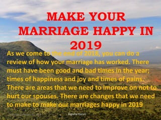 MAKE YOUR
MARRIAGE HAPPY IN
2019
As we come to the end of 2018, you can do a
review of how your marriage has worked. There
must have been good and bad times in the year;
times of happiness and joy and times of pains.
There are areas that we need to improve on not to
hurt our spouses. There are changes that we need
to make to make our marriages happy in 2019
Kigume KaruriMonday, December 31, 2018 1
 