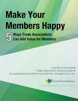 © 2015 growthcorpalliance.com | 844.537.0329 | Page
Make Your
Members Happy
55Ways Trade Associations
Can Add Value for Members
A guide to increasing
Trade Association revenue streams
by supporting recruitment and retention, brought to you by:
growthcorpalliance.com | 844.537.0329
 