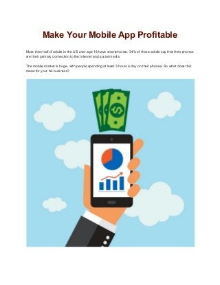 Make Your Mobile App Profitable 
 
More than half of adults in the US over age 18 have smartphones. 34% of those adults say that their phones 
are their primary connection to the Internet and social media. 
 
The mobile market is huge, with people spending at least 3 hours a day on their phones. So what does this 
mean for your NJ business? 
 
 
 
 