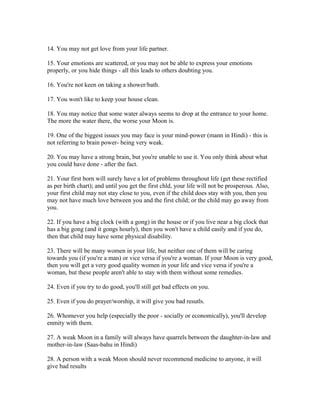 14. You may not get love from your life partner.
15. Your emotions are scattered, or you may not be able to express your emotions
properly, or you hide things - all this leads to others doubting you.
16. You're not keen on taking a shower/bath.
17. You won't like to keep your house clean.
18. You may notice that some water always seems to drop at the entrance to your home.
The more the water there, the worse your Moon is.
19. One of the biggest issues you may face is your mind-power (mann in Hindi) - this is
not referring to brain power- being very weak.
20. You may have a strong brain, but you're unable to use it. You only think about what
you could have done - after the fact.
21. Your first born will surely have a lot of problems throughout life (get these rectified
as per birth chart); and until you get the first chld, your life will not be prosperous. Also,
your first child may not stay close to you, even if the child does stay with you, then you
may not have much love between you and the first child; or the child may go away from
you.
22. If you have a big clock (with a gong) in the house or if you live near a big clock that
has a big gong (and it gongs hourly), then you won't have a child easily and if you do,
then that child may have some physical disability.
23. There will be many women in your life, but neither one of them will be caring
towards you (if you're a man) or vice versa if you're a woman. If your Moon is very good,
then you will get a very good quality women in your life and vice versa if you're a
woman, but these people aren't able to stay with them without some remedies.
24. Even if you try to do good, you'll still get bad effects on you.
25. Even if you do prayer/worship, it will give you bad resutls.
26. Whomever you help (especially the poor - socially or economically), you'll develop
enmity with them.
27. A weak Moon in a family will always have quarrels between the daughter-in-law and
mother-in-law (Saas-bahu in Hindi)
28. A person with a weak Moon should never recommend medicine to anyone, it will
give bad results
 