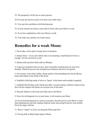 29. The prosperity will be less to such a person.
30.You may get anxious easily even from very small issues
31. You may have problems with blood pressure
32. If your muscles are always some kind of strain, then your Moon is weak
33. If you have palpitations, then your Moon is weak
34. Your body may produce too much mucus
Remedies for a weak Moon:
1. Never take a silver gift or accept silver as donation
2. Donate Silver - if you can't afford, then even donating a small thread of silver is
enough - do this once/twice a year
3. Donate milk and don't drink milk on Monday
4. Forget any donations that you give, don't remember anything that you may have
donated. Thank the person who accepted your donation and never be egoistic.
5. Eat coconut, wear white clothes, doing anulom-vilom breathing (for Sun & Moon),
keep small plants in the North of the house
6. Establish a Shivling made of silver or "paare" in the home and worship it regularly
7. Establish Shri Krishna in the North and offer a crystal necklace (sfatik ki mala) to him,
this will also improve the Moon of everyone else in the home
8. Peacock feathers in the home also help imrove the Moon
9. Never let wild pigeons live in your home, it will weaken your Moon
10. If you feel disrespected on various occassions, then this proves your Moon is weak.
Start speaking less and start reading religious books and caring/loving for your mother.
Never be angry with her.
11. Wear a "supari" in silver, by doing the Moon japa first
12. Giving milk to father helps improve Moon
 