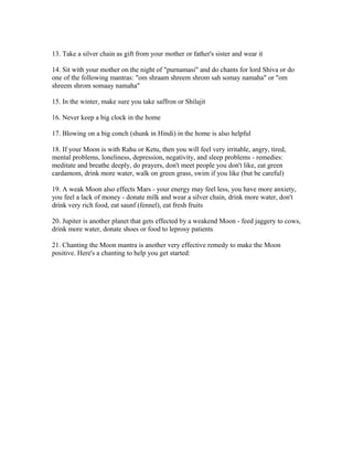 13. Take a silver chain as gift from your mother or father's sister and wear it
14. Sit with your mother on the night of "purnamasi" and do chants for lord Shiva or do
one of the following mantras: "om shraam shreem shrom sah somay namaha" or "om
shreem shrom somaay namaha"
15. In the winter, make sure you take saffron or Shilajit
16. Never keep a big clock in the home
17. Blowing on a big conch (shunk in Hindi) in the home is also helpful
18. If your Moon is with Rahu or Ketu, then you will feel very irritable, angry, tired,
mental problems, loneliness, depression, negativity, and sleep problems - remedies:
meditate and breathe deeply, do prayers, don't meet people you don't like, eat green
cardamom, drink more water, walk on green grass, swim if you like (but be careful)
19. A weak Moon also effects Mars - your energy may feel less, you have more anxiety,
you feel a lack of money - donate milk and wear a silver chain, drink more water, don't
drink very rich food, eat saunf (fennel), eat fresh fruits
20. Jupiter is another planet that gets effected by a weakend Moon - feed jaggery to cows,
drink more water, donate shoes or food to leprosy patients
21. Chanting the Moon mantra is another very effective remedy to make the Moon
positive. Here's a chanting to help you get started:
 