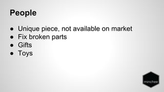 People 
● Unique piece, not available on market 
● Fix broken parts 
● Gifts 
● Toys 
 