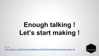 Enough talking ! 
Let’s start making ! 
Go to: 
https://github.com/MincheeLab/MakeYourOwn3DPrinter/blob/master/doc/index.md 
 