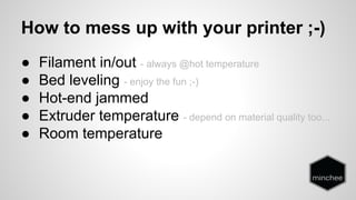 How to mess up with your printer ;-) 
● Filament in/out - always @hot temperature 
● Bed leveling - enjoy the fun ;-) 
● Hot-end jammed 
● Extruder temperature - depend on material quality too... 
● Room temperature 
 