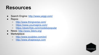 Resources 
● Search Engine: http://www.yeggi.com/ 
● Repos: 
○ http://www.thingiverse.com/ 
○ https://www.youmagine.com/ 
○ https://sketchfab.com/models/popular 
● News: http://www.3ders.org/ 
● Marketplace: 
○ http://www.sculpteo.com/en/ 
○ http://www.shapeways.com 
 