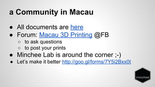 a Community in Macau 
● All documents are here 
● Forum: Macau 3D Printing @FB 
○ to ask questions 
○ to post your prints 
● Minchee Lab is around the corner ;-) 
● Let’s make it better http://goo.gl/forms/7Y5i2Bxx0t 
 