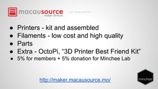 our local partner 
● Printers - kit and assembled 
● Filaments - low cost and high quality 
● Parts 
● Extra - OctoPi, “3D Printer Best Friend Kit” 
● 5% for members + 5% donation for Minchee Lab 
http://maker.macausource.mo/ 
