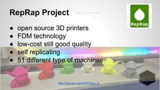 RepRap Project 
http://reprap.org/ 
● open source 3D printers 
● FDM technology 
● low-cost still good quality 
● self replicating 
● 51 different type of machines 
http://reprap.org/wiki/Prusa_i3 
 