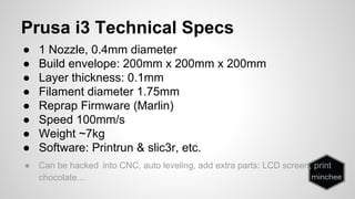 Prusa i3 Technical Specs 
● 1 Nozzle, 0.4mm diameter 
● Build envelope: 200mm x 200mm x 200mm 
● Layer thickness: 0.1mm 
● Filament diameter 1.75mm 
● Reprap Firmware (Marlin) 
● Speed 100mm/s 
● Weight ~7kg 
● Software: Printrun & slic3r, etc. 
● Can be hacked into CNC, auto leveling, add extra parts: LCD screen, print 
chocolate... 
 