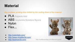 Material 
Key problem: printing time limited by the cooling down of the material 
● PLA Polylactic Acid 
● ABS Acrylonitrile Butadiene Styrene 
● Nylon 
● Flex... 
● http://colorfabb.com/ 
● http://www.ninjaflex3d.com/ 
● http://taulman3d.com/ http://nicklievendag.com/filament-guide/ 
 