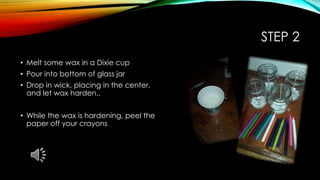 STEP 2
• Melt some wax in a Dixie cup
• Pour into bottom of glass jar
• Drop in wick, placing in the center,
and let wax harden..
• While the wax is hardening, peel the
paper off your crayons
 
