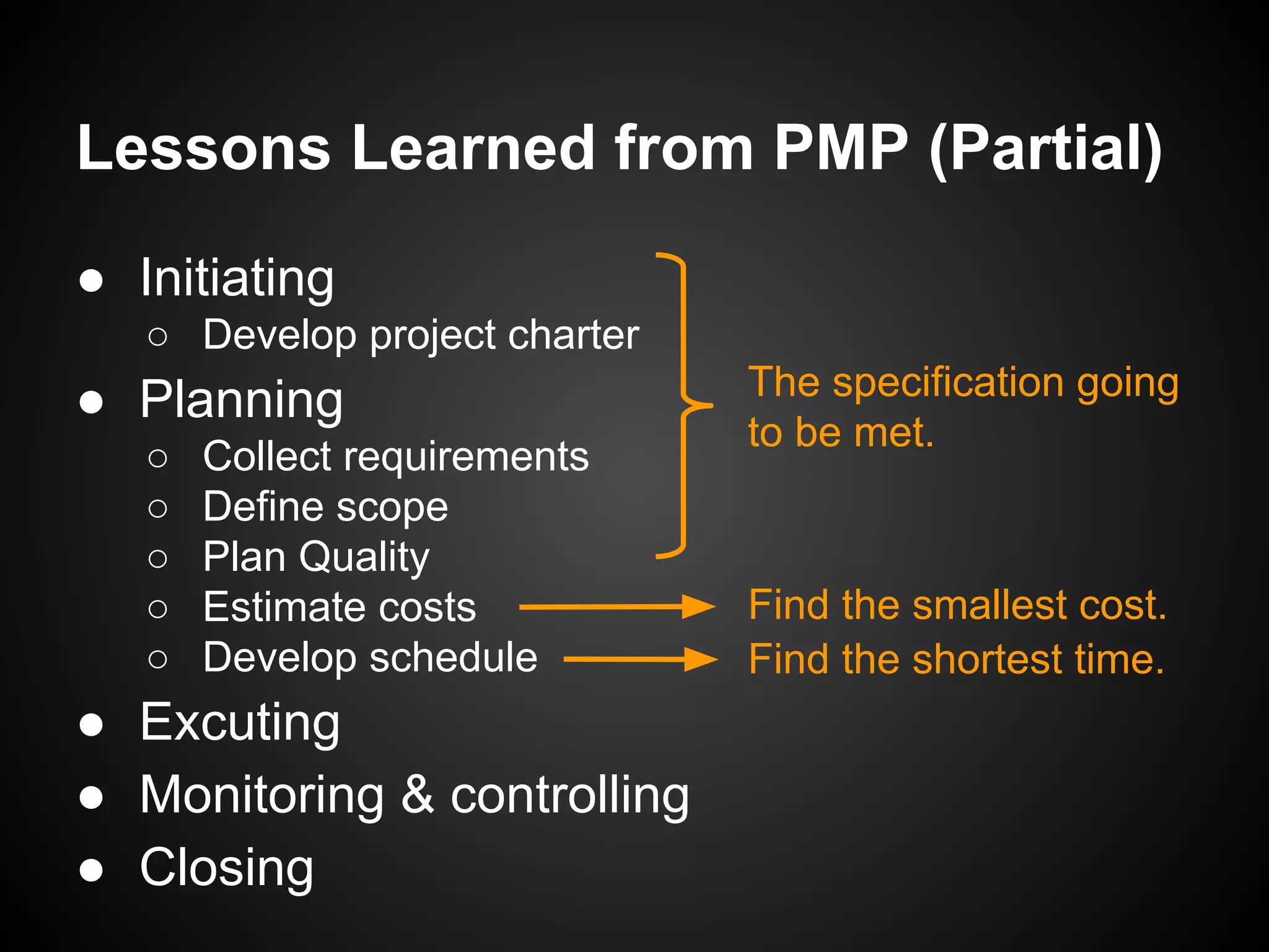 Lessons Learned from PMP (Partial)
● Initiating
○ Develop project charter
● Planning
○ Collect requirements
○ Define scope
○ Plan Quality
○ Estimate costs
○ Develop schedule
● Excuting
● Monitoring & controlling
● Closing
The specification going
to be met.
Find the smallest cost.
Find the shortest time.
 