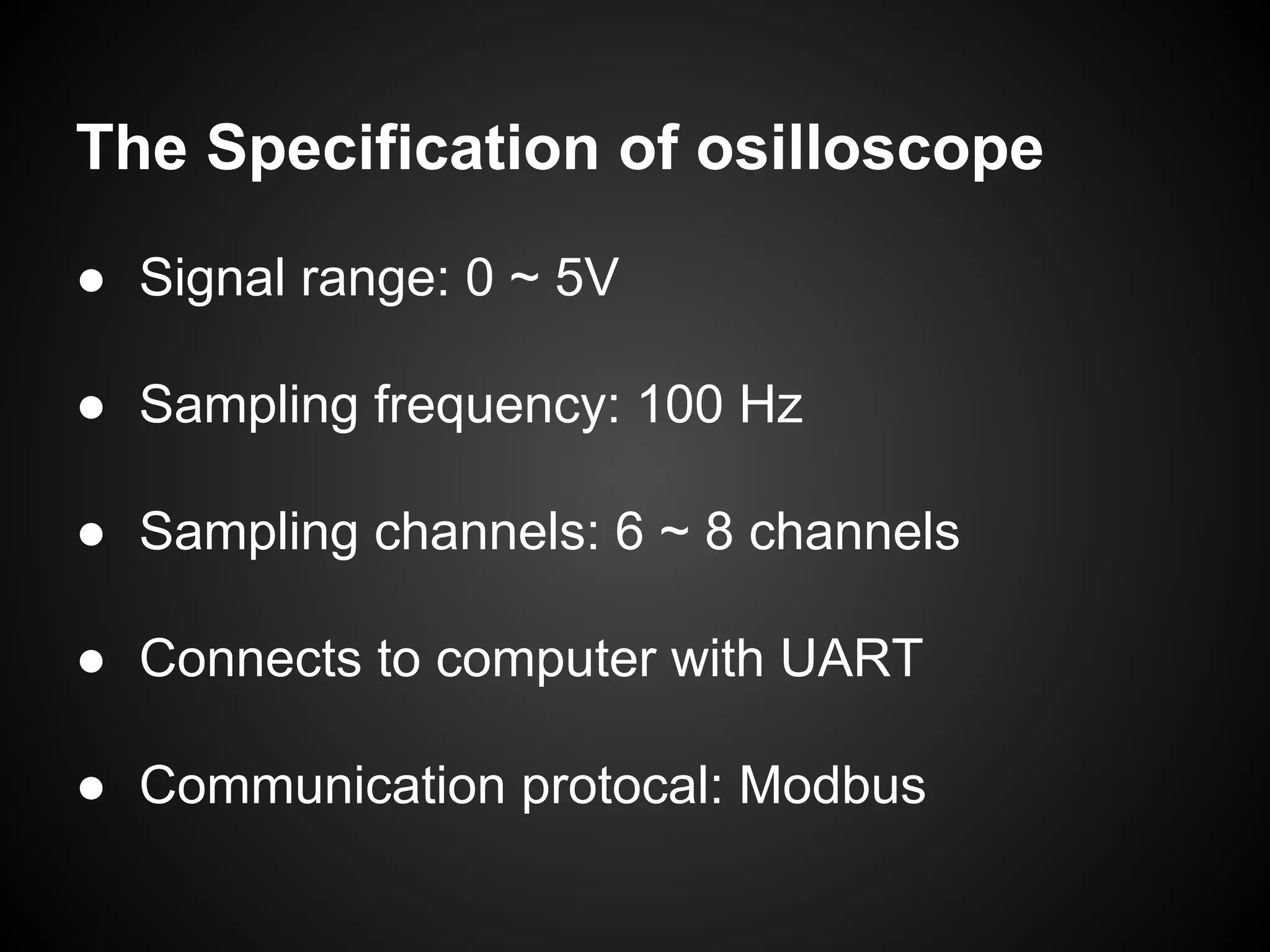 The Specification of osilloscope
● Signal range: 0 ~ 5V
● Sampling frequency: 100 Hz
● Sampling channels: 6 ~ 8 channels
● Connects to computer with UART
● Communication protocal: Modbus
 