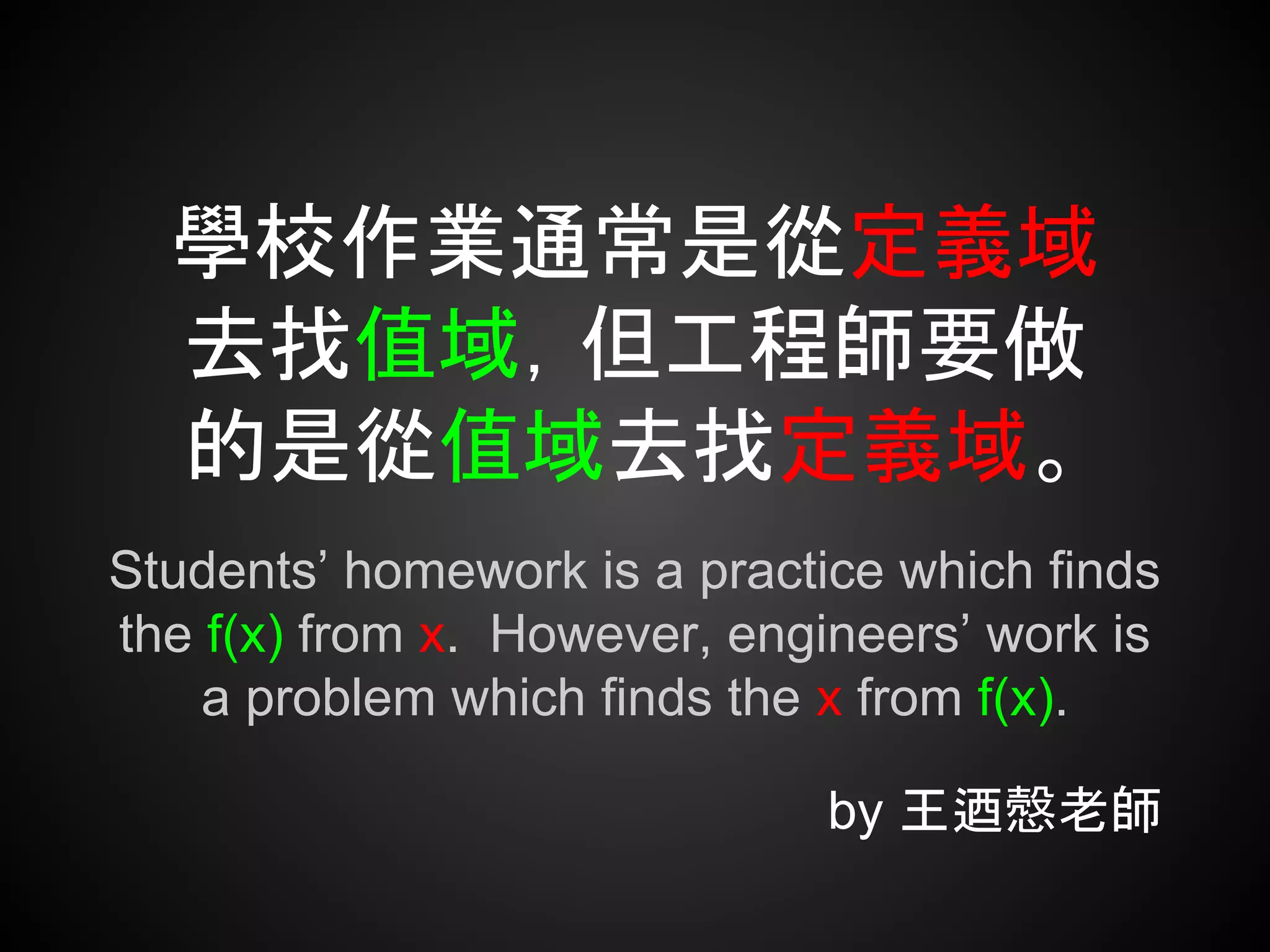 學校作業通常是從定義域
去找值域，但工程師要做
的是從值域去找定義域。
Students’ homework is a practice which finds
the f(x) from x. However, engineers’ work is
a problem which finds the x from f(x).
by 王迺慤老師
 