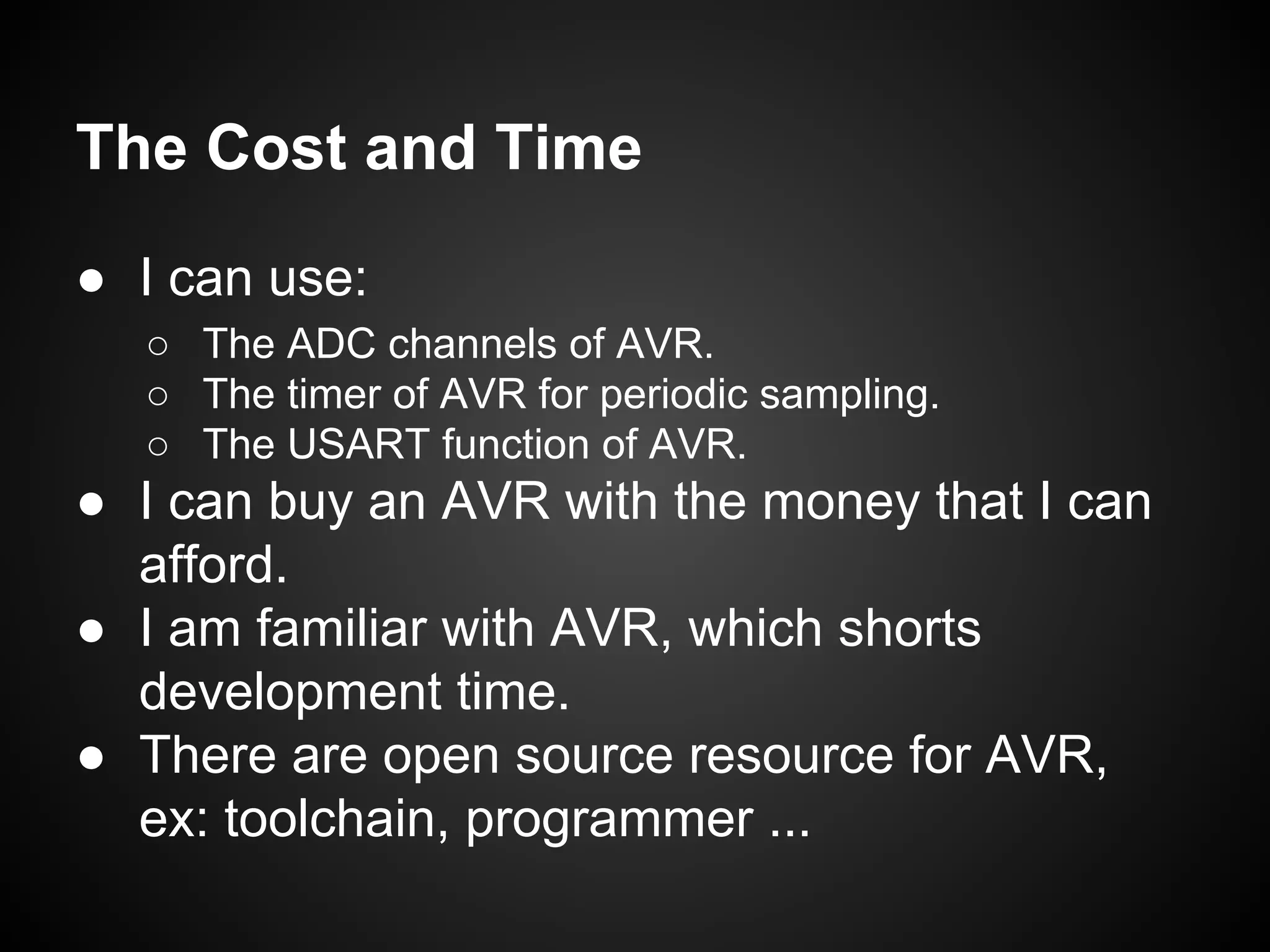 The Cost and Time
● I can use:
○ The ADC channels of AVR.
○ The timer of AVR for periodic sampling.
○ The USART function of AVR.
● I can buy an AVR with the money that I can
afford.
● I am familiar with AVR, which shorts
development time.
● There are open source resource for AVR,
ex: toolchain, programmer ...
 