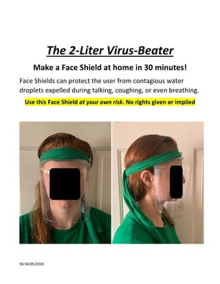 SN 04/05/2020
The 2-Liter Virus-Beater
Make a Face Shield at home in 30 minutes!
Face Shields can protect the user from contagious water
droplets expelled during talking, coughing, or even breathing.
Use this Face Shield at your own risk. No rights given or implied
 