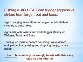 Fishing a JIG HEAD can trigger aggressive strikes from large trout and bass.Jigs of varying sizes allows an angler to fish shallow streams to deep lakes.  Jig heads with trailers and skirts trigger strikes for Walleye, Trout, and Bass.  Techniques include bottom bouncing, Wave across multiple depths by rising and dropping the jig, or lure action.Learn how make your own jig heads with this easy step by step tutorial.www.fishn-life.com