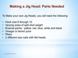www.fishn-life.comMaking a Jig Head: Parts Needed To Make your own Jig Heads, you will need the following:Hook size 6 through 12