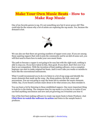 Make Your Own Music Beats - How to
             Make Rap Music
One of my favorite genres is rap. It's not something new but it never grows old! This
could also be the reason why a lot of artists are exploring the rap music. Yes, because the
demand is hot.




We can also see that there are growing numbers of rapper every year. If you are among
those aspiring rappers that wish to join the community and be an idol of some sort, you
will first need to learn how to make your own music beats.

The path to become a rapper is not going to be easy but with the right tools, nothing is
able to stop you. If you have talent in this, then good. If you don't, don't fret over it as
that is not compulsory. With the invention of beat making software, even a complete
beginner can start to make original hot beats. And it won't take you weeks or months to
learn like the conventional instruments.

What I would recommend you to do is to listen to a lot of rap songs and identify the
music elements that made up the song - the drum pattern, the kick, snare and
percussions. You are not going to copy the beats but to emulate the music elements
within. Say, if you found a certain snare drum to be what arouse you, then emulate it.

You can learn a lot by listening to these established rappers. One more important thing
to look for is the timing. The common time for rap music is 4/4 but try to notice if you
can find anything uncommon and new and yet grooving you everytime you hear it.

One of the best beat making software to create rap music beats is Sonic Producer. Just
Click Here to watch the software in action and listen to the sample beats it
produces.




                         All rights reserved. Copyright © eBooksCatalog
 