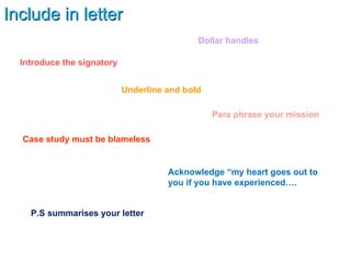 Include in letter Acknowledge “my heart goes out to you if you have experienced…. Introduce the signatory Para phrase your mission Case study must be blameless P.S summarises your letter Dollar handles Underline and bold 
