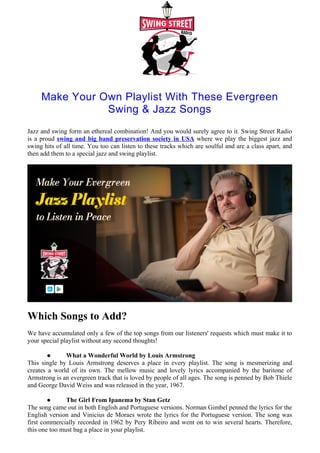 Make Your Own Playlist With These Evergreen
Swing & Jazz Songs
Jazz and swing form an ethereal combination! And you would surely agree to it. Swing Street Radio
is a proud swing and big band preservation society in USA where we play the biggest jazz and
swing hits of all time. You too can listen to these tracks which are soulful and are a class apart, and
then add them to a special jazz and swing playlist.
Which Songs to Add?
We have accumulated only a few of the top songs from our listeners' requests which must make it to
your special playlist without any second thoughts!
● What a Wonderful World by Louis Armstrong
This single by Louis Armstrong deserves a place in every playlist. The song is mesmerizing and
creates a world of its own. The mellow music and lovely lyrics accompanied by the baritone of
Armstrong is an evergreen track that is loved by people of all ages. The song is penned by Bob Thiele
and George David Weiss and was released in the year, 1967.
● The Girl From Ipanema by Stan Getz
The song came out in both English and Portuguese versions. Norman Gimbel penned the lyrics for the
English version and Vinicius de Moraes wrote the lyrics for the Portuguese version. The song was
first commercially recorded in 1962 by Pery Ribeiro and went on to win several hearts. Therefore,
this one too must bag a place in your playlist.
 