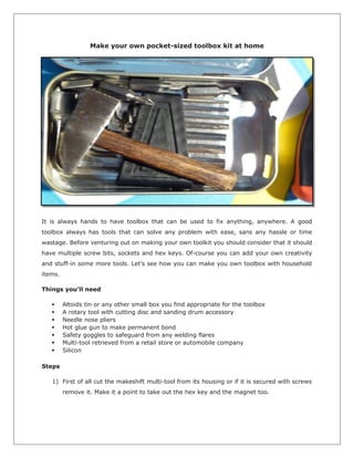 Make your own pocket-sized toolbox kit at home
It is always hands to have toolbox that can be used to fix anything, anywhere. A good
toolbox always has tools that can solve any problem with ease, sans any hassle or time
wastage. Before venturing out on making your own toolkit you should consider that it should
have multiple screw bits, sockets and hex keys. Of-course you can add your own creativity
and stuff-in some more tools. Let’s see how you can make you own toolbox with household
items.
Things you’ll need
 Altoids tin or any other small box you find appropriate for the toolbox
 A rotary tool with cutting disc and sanding drum accessory
 Needle nose pliers
 Hot glue gun to make permanent bond
 Safety goggles to safeguard from any welding flares
 Multi-tool retrieved from a retail store or automobile company
 Silicon
Steps
1) First of all cut the makeshift multi-tool from its housing or if it is secured with screws
remove it. Make it a point to take out the hex key and the magnet too.
 