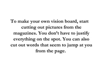 To make your own vision board, start cutting out pictures from the magazines. You don’t have to justify everything on the spot. You can also cut out words that seem to jump at you from the page.  