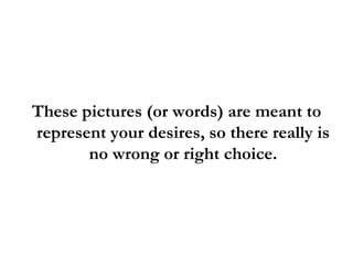 These pictures (or words) are meant to represent your desires, so there really is no wrong or right choice. 