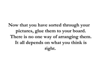Now that you have sorted through your pictures, glue them to your board. There is no one way of arranging them. It all depends on what you think is right.  