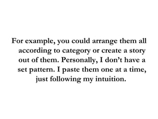 For example, you could arrange them all according to category or create a story out of them. Personally, I don’t have a set pattern. I paste them one at a time, just following my intuition.  