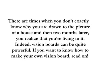 There are times when you don’t exactly know why you are drawn to the picture of a house and then two months later, you realize that you’re living in it! Indeed, vision boards can be quite powerful. If you want to know how to make your own vision board, read on!  
