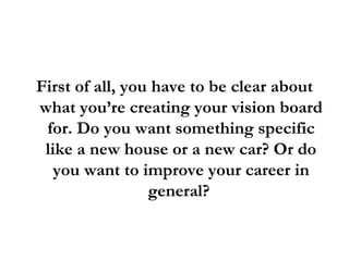 First of all, you have to be clear about what you’re creating your vision board for. Do you want something specific like a new house or a new car? Or do you want to improve your career in general?  