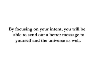 By focusing on your intent, you will be able to send out a better message to yourself and the universe as well.  