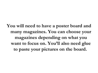 You will need to have a poster board and many magazines. You can choose your magazines depending on what you want to focus on. You’ll also need glue to paste your pictures on the board.  