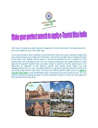 You have to make your right research to apply e-Tourist Visa India. This would prove to
be much helpful to you in the right way.
If you are someone who is willing to visit India then there are some important steps that
you need to take so as to get your Visa done. You have to make sure of looking forward
to the right and reliable source where it would be possible for you to apply for Visa
without any sort of problem at all. So, your own best selection can really help you to feel
glad for the perfect solution that you have made. In order to find the right source, it is
important to research in the perfect manner that would never make you find
disappointed at all. So, your own best attempt is required to find the ultimate source that
can bring a big smile to your face. Once you are able to get the right source to apply e-
Tourist Visa India, it would definitely help in proving to be much useful to you. So, you
have to ensure of looking forward to all the important details so that you can expect to
find yourself tense free at all.
 