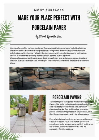 MAKE YOUR PLACE PERFECT WITH
PORCELAIN PAVER
by Mont Granite Inc.
M O N T S U R F A C E S
Mont surfaces offer various, designed frameworks that comprise of individual stones
that have been utilized in many places for a long time. Interlocking Pavers includes
polish, style, which hence, helps in the increment with excellent property estimation
since it is the central clearing framework as per the public opinion.
We can change any path, yard, pool deck, or walkway into a stunning paver structure
that will outlive any black-top, won't split like concrete, and more affordable than mud
block.
PORCELAIN PAVING:
Transform your living area with unique Porcelain
Pavers. We sell a collection of appealing indoor
and outdoor porcelain tiles and porcelain
clearing chunks. Our fashionable porcelain
pieces seem unimaginable in any context, and
they'll continue pretty with for all purposes.
Porcelain is turning into an inexorably great
choice to stone. Our top-notch porcelain
area has moderate porosity, which indicates
no brands, no rainwater harm, and no
necessity for the setting.
 