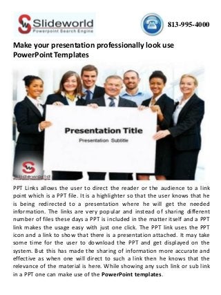 813-995-4000
Make your presentation professionally look use
PowerPoint Templates
PPT Links allows the user to direct the reader or the audience to a link
point which is a PPT file. It is a highlighter so that the user knows that he
is being redirected to a presentation where he will get the needed
information. The links are very popular and instead of sharing different
number of files these days a PPT is included in the matter itself and a PPT
link makes the usage easy with just one click. The PPT link uses the PPT
icon and a link to show that there is a presentation attached. It may take
some time for the user to download the PPT and get displayed on the
system. But this has made the sharing of information more accurate and
effective as when one will direct to such a link then he knows that the
relevance of the material is here. While showing any such link or sub link
in a PPT one can make use of the PowerPoint templates.
 