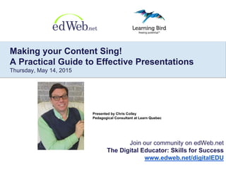Presented by Chris Colley
Pedagogical Consultant at Learn Quebec
Join our community on edWeb.net
The Digital Educator: Skills for Success
www.edweb.net/digitalEDU
Making your Content Sing!
A Practical Guide to Effective Presentations
Thursday, May 14, 2015
 