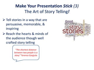 Make Your Presentation Stick (3)
            The Art of Story Telling!
 Tell stories in a way that are
  persuasive, memorable, &
  inspiring
 Reach the hearts & minds of
  the audience though well
  crafted story telling
         “The shortest distance
        between two people is a
        story.” Terence Gargiulo
 