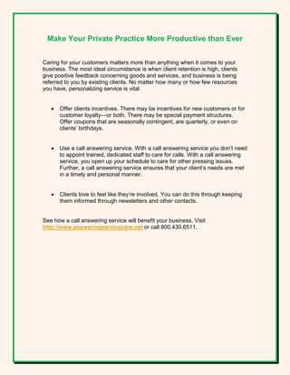 Make Your Private Practice More Productive than Ever
Caring for your customers matters more than anything when it comes to your
business. The most ideal circumstance is when client retention is high, clients
give positive feedback concerning goods and services, and business is being
referred to you by existing clients. No matter how many or how few resources
you have, personalizing service is vital.
 Offer clients incentives. There may be incentives for new customers or for
customer loyalty—or both. There may be special payment structures.
Offer coupons that are seasonally contingent, are quarterly, or even on
clients’ birthdays.
 Use a call answering service. With a call answering service you don’t need
to appoint trained, dedicated staff to care for calls. With a call answering
service, you open up your schedule to care for other pressing issues.
Further, a call answering service ensures that your client’s needs are met
in a timely and personal manner.
 Clients love to feel like they’re involved. You can do this through keeping
them informed through newsletters and other contacts.
See how a call answering service will benefit your business. Visit
http://www.answeringservicecare.net or call 800.430.6511.
 