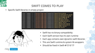 SWIFT COMES TO PLAY
• Swift has no binary compatibility
• Each Swift version has it’s own runtime
• Each app contains own dynamic swift libraries
• This are Swift runtime & system lib wrappers
• Should be ﬁxed in Swift 4? 5? 6? 7?
• Speciﬁc Swift libraries in empty project
 