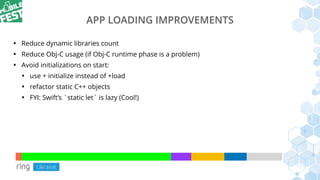 APP LOADING IMPROVEMENTS
• Reduce dynamic libraries count
• Reduce Obj-C usage (if Obj-C runtime phase is a problem)
• Avoid initializations on start:
• use + initialize instead of +load
• refactor static C++ objects
• FYI: Swift’s `static let` is lazy (Cool!)
 