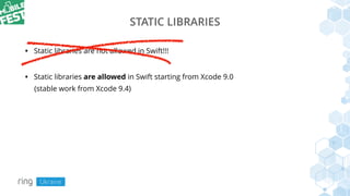 STATIC LIBRARIES
• Static libraries are not allowed in Swift!!!
• Static libraries are allowed in Swift starting from Xcode 9.0
(stable work from Xcode 9.4)
 