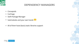 DEPENDENCY MANAGERS
• Cocoapods
• Carthage
• Swift Package Manager
• Submodules and your own hands 🤲
• All of them have (basic) static libraries support
 