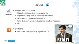 XCODE
• In Objective-C/C++/C-style:
• Hide all private content in .m/.cpp/.c ﬁle
• Expose in .h only what is absolutely necessary
• Write #import only when you need it
• Write @class (forward declaration) in headers if possible
• etc.
• Swift-style:
• Don’t care, I will do it all by myself!!!11one
 