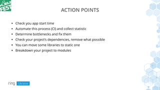 ACTION POINTS
• Check you app start time
• Automate this process (CI) and collect statistic
• Determine bottlenecks and ﬁx them
• Check your project’s dependencies, remove what possible
• You can move some libraries to static one
• Breakdown your project to modules
 
