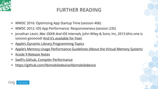 FURTHER READING
• WWDC 2016: Optimizing App Startup Time (session 406)
• WWDC 2012: iOS App Performance: Responsiveness (session 235)
• Jonathan Levin, Mac OSX® And iOS Internals, John Wiley & Sons, Inc, 2013 (this one is
sooooo goooood! And it’s available for free)
• Apple’s Dynamic Library Programming Topics
• Apple’s Memory Usage Performance Guidelines (About the Virtual Memory System)
• Xcode 9 Release Notes
• Swift’s Github, Compiler Performance
• https://github.com/libimobiledevice/libimobiledevice
 