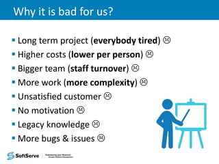 Why it is bad for us?
 Long term project (everybody tired) 
 Higher costs (lower per person) 
 Bigger team (staff turnover) 
 More work (more complexity) 
 Unsatisfied customer 
 No motivation 
 Legacy knowledge 
 More bugs & issues 
 